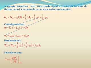 A energia magnética total armazenada (igual a co-energia no caso de
sistema linear) é encontrada para cada um dos enrolamentos:
Considerando que:
Resultando em:
Sabendo-se que:
'
m m 1 1 2 2 1 1 2 2
1 1 1 1
W W F F i i
2 2 2 2
        
' 2 2
m m 11 1 22 2 12 1 2
1 1
W W L i L i L i i
2 2
   
1 11 1 12 2 1 1
2 21 1 22 2 2 2
L i L i N
L i L i N
    
    
'
m
i cte
W
T

 
   
 