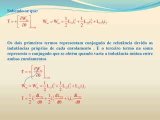 Sabendo-se que:
Os dois primeiros termos representam conjugado de relutância devido as
indutâncias próprias de cada enrolamento . E o terceiro termo na soma
representa o conjugado que se obtém quando varia a indutância mútua entre
ambos enrolamentos
'
m
i cte
W
T

 
   
' 2 2
m m 11 1 22 2 12 1 2
1 1
W W L i L i L i i
2 2
   
'
m
i cte
' 2 2
m m 11 1 22 2 12 1 2
2 211 22 12
1 2 1 2
W
T
1 1
W W L i L i L i i
2 2
dL dL dL1 1
T i i i i
2 d 2 d d

 
   
   
  
  
 