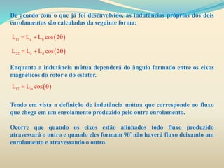 De acordo com o que já foi desenvolvido, as indutâncias próprias dos dois
enrolamentos são calculadas da seguinte forma:
Enquanto a indutância mútua dependerá do ângulo formado entre os eixos
magnéticos do rotor e do estator.
Tendo em vista a definição de indutância mútua que corresponde ao fluxo
que chega em um enrolamento produzido pelo outro enrolamento.
Ocorre que quando os eixos estão alinhados todo fluxo produzido
atravessará o outro e quando eles formam 90º não haverá fluxo deixando um
enrolamento e atravessando o outro.
 11 a bL L L cos 2  
 22 c dL L L cos 2  
 12 mL L cos 
 