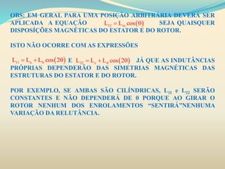 OBS: EM GERAL PARA UMA POSIÇÃO ARBITRÁRIA DEVERÁ SER
APLICADA A EQUAÇÃO SEJA QUAISQUER
DISPOSÍÇÕES MAGNÉTICAS DO ESTATOR E DO ROTOR.
ISTO NÃO OCORRE COM AS EXPRESSÕES
E JÁ QUE AS INDUTÂNCIAS
PRÓPRIAS DEPENDERÃO DAS SIMETRIAS MAGNÉTICAS DAS
ESTRUTURAS DO ESTATOR E DO ROTOR.
POR EXEMPLO, SE AMBAS SÃO CILÍNDRICAS, L11 e L22 SERÃO
CONSTANTES E NÃO DEPENDERÁ DE θ PORQUE AO GIRAR O
ROTOR NENHUM DOS ENROLAMENTOS “SENTIRÁ”NENHUMA
VARIAÇÃO DA RELUTÂNCIA.
 12 mL L cos 
 11 a bL L L cos 2    22 c dL L L cos 2  
 