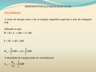 DISPOSITIVOS ELETROMAGNÉTICOS
CO-ENERGIA
A soma da energia mais a da co-energia magnética equivale a área do retângulo
F.Φ.
Sabendo-se que:
A densidade de energia pode ser calculada por:
B
m
0 0
B A d A dB
F Hl dF ldH
W Fd vol HdB

      
  
    
B
m
m
0
W
w HdB
vol
  
 