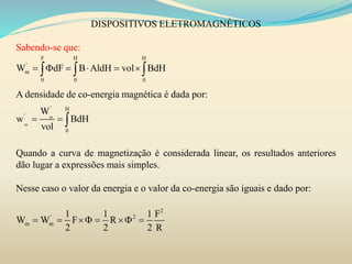 DISPOSITIVOS ELETROMAGNÉTICOS
Sabendo-se que:
A densidade de co-energia magnética é dada por:
Quando a curva de magnetização é considerada linear, os resultados anteriores
dão lugar a expressões mais simples.
Nesse caso o valor da energia e o valor da co-energia são iguais e dado por:
F H H
'
m
0 0 0
W dF B AldH vol BdH       
m
m
' H
'
0
W
w BdH
vol
  
2
' 2
m m
1 1 1 F
W W F R
2 2 2 R
     
 
