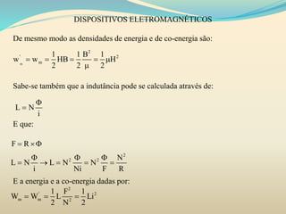 DISPOSITIVOS ELETROMAGNÉTICOS
De mesmo modo as densidades de energia e de co-energia são:
Sabe-se também que a indutância pode se calculada através de:
E que:
E a energia e a co-energia dadas por:
m
2
' 2
m
1 1 B 1
w w HB H
2 2 2
    

L N
i


F R 
2
2 2 N
L N L N N
i Ni F R
  
    
2
' 2
m m 2
1 F 1
W W L Li
2 N 2
  
 