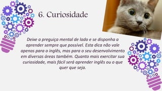 6. Curiosidade
Deixe a preguiça mental de lado e se disponha a
aprender sempre que possível. Esta dica não vale
apenas para o inglês, mas para o seu desenvolvimento
em diversas áreas também. Quanto mais exercitar sua
curiosidade, mais fácil será aprender inglês ou o que
quer que seja.
 