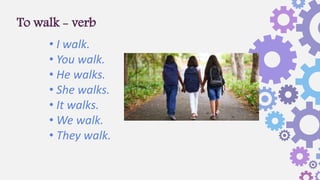 To walk - verb
• I walk.
• You walk.
• He walks.
• She walks.
• It walks.
• We walk.
• They walk.
 