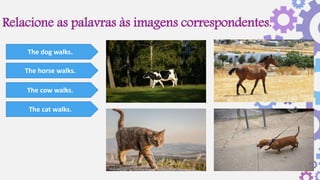 Relacione as palavras às imagens correspondentes.
The dog walks.
The horse walks.
The cow walks.
The cat walks.
 