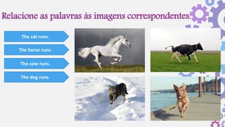 Relacione as palavras às imagens correspondentes.
The cat runs.
The horse runs.
The cow runs.
The dog runs.
 