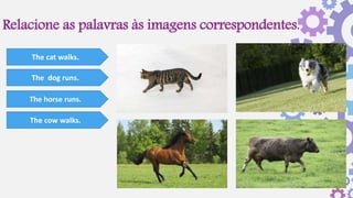 Relacione as palavras às imagens correspondentes.
The cat walks.
The dog runs.
The horse runs.
The cow walks.
 