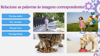 Relacione as palavras às imagens correspondentes.
The boy walks.
The cat eats.
The girl runs.
The dog drinks.
 