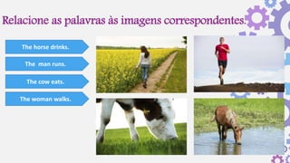 Relacione as palavras às imagens correspondentes.
The horse drinks.
The man runs.
The cow eats.
The woman walks.
 