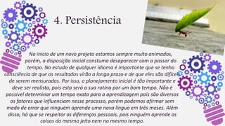 4. Persistência
No início de um novo projeto estamos sempre muito animados,
porém, a disposição inicial constuma desaparecer com o passar do
tempo. No estudo de qualquer idioma é importante que se tenha
consciência de que os resultados virão a longo prazo e de que eles são difíceis
de serem mensurados. Por isso, o planejamento inicial é tão importante e
deve ser realista, pois esta será a sua rotina por um bom tempo. Não é
possível determinar um tempo exato para a aprendizagem pois são diversos
os fatores que influenciam nesse processo, porém podemos afirmar sem
medo de errar que ninguém aprende uma nova língua em três meses. Além
disso, há que se respeitar as diferenças pessoais, pois ninguém aprende as
coisas do mesmo jeito nem no mesmo tempo.
 