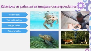 Relacione as palavras às imagens correspondentes.
The bird eats.
The turtle swims.
The girl swims.
The cow walks.
 