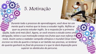5. Motivação
Durante todo o processo de aprendizagem, você deve ter em
mente qual o motivo que te levou a estudar inglês. Reflita se
quer ou precisa estudar inglês. Se a resposta for a primeira
opção, tudo será mais fácil. Agora, se você encara o estudo como uma
obrigação, talvez a sua motivação esteja nos frutos que esse esforço lhe
trará. Assim como o nadador campeão olímpico e mundial César Cielo
escreve no teto do quarto o tempo a ser batido nas piscinas, se lembrar
do quanto ganhará no final do processo é o que te dará disposição para
superar os obstáculos do percurso.
 