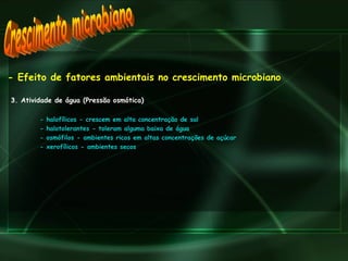 - Efeito de fatores ambientais no crescimento microbiano 3. Atividade de água (Pressão osmótica) - halofílicos - crescem em alta concentração de sal - halotolerantes - toleram alguma baixa de água - osmófilos - ambientes ricos em altas concentrações de açúcar - xerofílicos - ambientes secos Crescimento microbiano 