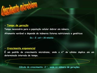 Crescimento microbiano -  Tempo de geração   Tempo necessário para a população celular dobrar em número. Altamente variável e depende de inúmeros fatores nutricionais e genéticos   Ex.:  E. coli  = 20 minutos -  Crescimento exponencial   É um padrão de crescimento microbiano, onde o n ° de células duplica em um determinado intervalo de tempo.   Cálculo do crescimento: 2  n  , onde n= número de gerações 