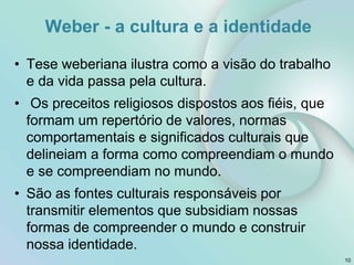 Weber - a cultura e a identidade
• Tese weberiana ilustra como a visão do trabalho
e da vida passa pela cultura.
• Os preceitos religiosos dispostos aos fiéis, que
formam um repertório de valores, normas
comportamentais e significados culturais que
delineiam a forma como compreendiam o mundo
e se compreendiam no mundo.
• São as fontes culturais responsáveis por
transmitir elementos que subsidiam nossas
formas de compreender o mundo e construir
nossa identidade.
10
 