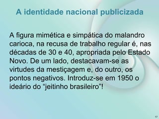 A identidade nacional publicizada
A figura mimética e simpática do malandro
carioca, na recusa de trabalho regular é, nas
décadas de 30 e 40, apropriada pelo Estado
Novo. De um lado, destacavam-se as
virtudes da mestiçagem e, do outro, os
pontos negativos. Introduz-se em 1950 o
ideário do “jeitinho brasileiro”!
17
 