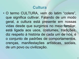 Cultura
• O termo CULTURA, vem do latim “colere”,
que significa cultivar. Falando de um modo
geral, a cultura está presente em nossas
vidas desde que surgimos no meio familiar,
está ligada aos usos, costumes, tradições,
diz respeito à história de cada um de nós, é
o conjunto de padrões de comportamentos,
crenças, manifestações artísticas, sociais,
de um povo ou civilização.
2
 