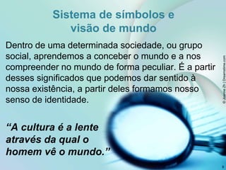 Sistema de símbolos e
visão de mundo
Dentro de uma determinada sociedade, ou grupo
social, aprendemos a conceber o mundo e a nos
compreender no mundo de forma peculiar. É a partir
desses significados que podemos dar sentido à
nossa existência, a partir deles formamos nosso
senso de identidade.
“A cultura é a lente
através da qual o
homem vê o mundo.”
9
©
Joanne
Zh
|
Dreamstime.com
 
