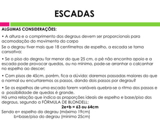 ESCADAS
ALGUMAS CONSIDERAÇÕES:
• A altura e o comprimento dos degraus devem ser proporcionais para
acomodação do movimento do corpo
Se o degrau tiver mais que 18 centímetros de espelho, a escada se torna
cansativa;
• Se o piso do degrau for menor do que 25 cm, o pé não encontra apoio e a
escada pode provocar quedas, ou no mínimo, pode-se arranhar o calcanhar
no espelho ao descer;
• Com pisos de 45cm, porém, fica a dúvida: daremos passadas maiores do que
o normal ou encurtaremos os passos, dando dois passos por degrau?
• Se os espelhos de uma escada forem variáveis quebra-se o ritmo dos passos e
a possibilidade de quedas é grande.
Há uma relação que indica as proporções ideais de espelho e base/piso dos
degraus, segundo a FÓRMULA DE BLONDELL:
                             2e+b = 63 ou 64cm
Sendo e= espelho do degrau (máximo 19cm)
      b=base/piso do degrau (mínimo 25cm)
 