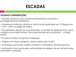 ESCADAS
ALGUMAS CONSIDERAÇÕES:
• Escadas de lance único podem ser fisicamente cansativas e
psicologicamente intimidantes;
• Geralmente limita-se a distância vertical entre patamares em 19 degraus de
17 cm = 3,23 m (código de obras);
• Os patamares devem ter uma dimensão, no sentido do deslocamento, igual
a largura da escada (mínimo 76cm para escada de uso privativo – código
obras);
• Os lances podem ser iguais ou desiguais;
• Degraus em leque: perigosos - pouco apoio para os pés;
• Inclinação acentuada: subida cansativa e intimidante; descida precária;
• Inclinação muito acentuada: profundidade do degrau de ser suficiente para
acomodar a passada;
 