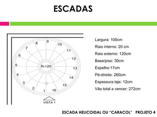ESCADAS


                             9                            Largura: 100cm
                    8                  10
            7                                             Raio interno: 20 cm
                                             11
    6                                                     Raio externo: 120cm
                                                  12
                                                          Base/piso: 30cm
5                       R i =20
                                                  13      Espelho:17cm
4                                                         Pé-direito: 260cm
                                                 14
        3                                                 Espessura laje: 12cm
                                            15
                2                                         Vão total a vencer: 272cm
                         1        16


                         VISTA 1


                                            ESCADA HELICOIDAL OU “CARACOL” PROJETO 4
 