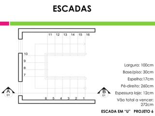 ESCADAS

              11       12       13       14       15       16




     10

     9
                                                                          Largura: 100cm
     8
                                                                          Base/piso: 30cm
     7
                                                                            Espelho:17cm
                                                                        Pé-direito: 260cm
A                                                               B     Espessura laje: 12cm
01                                                              01
          6        5        4        3        2        1
                                                                      Vão total a vencer:
                                                                                   272cm
                                                                ESCADA EM “U” PROJETO 6
 