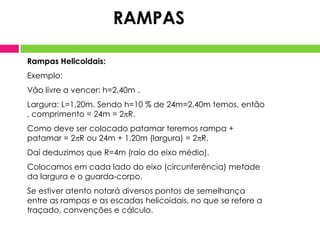 RAMPAS

Rampas Helicoidais:
Exemplo:
Vão livre a vencer: h=2,40m .
Largura: L=1,20m. Sendo h=10 % de 24m=2,40m temos, então
, comprimento = 24m = 2R.
Como deve ser colocado patamar teremos rampa +
patamar = 2R ou 24m + 1,20m (largura) = 2R.
Daí deduzimos que R=4m (raio do eixo médio).
Colocamos em cada lado do eixo (circunferência) metade
da largura e o guarda-corpo.
Se estiver atento notará diversos pontos de semelhança
entre as rampas e as escadas helicoidais, no que se refere a
traçado, convenções e cálculo.
 