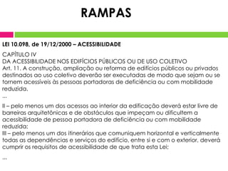 RAMPAS
LEI 10.098, de 19/12/2000 – ACESSIBILIDADE

CAPÍTULO IV
DA ACESSIBILIDADE NOS EDIFÍCIOS PÚBLICOS OU DE USO COLETIVO
Art. 11. A construção, ampliação ou reforma de edifícios públicos ou privados
destinados ao uso coletivo deverão ser executadas de modo que sejam ou se
tornem acessíveis às pessoas portadoras de deficiência ou com mobilidade
reduzida.
...
II – pelo menos um dos acessos ao interior da edificação deverá estar livre de
barreiras arquitetônicas e de obstáculos que impeçam ou dificultem a
acessibilidade de pessoa portadora de deficiência ou com mobilidade
reduzida;
III – pelo menos um dos itinerários que comuniquem horizontal e verticalmente
todas as dependências e serviços do edifício, entre si e com o exterior, deverá
cumprir os requisitos de acessibilidade de que trata esta Lei;
...

 