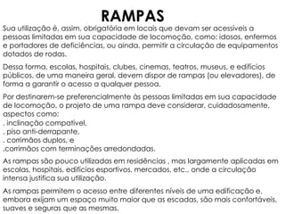 RAMPAS

Sua utilização é, assim, obrigatória em locais que devam ser acessíveis a
pessoas limitadas em sua capacidade de locomoção, como: idosos, enfermos
e portadores de deficiências, ou ainda, permitir a circulação de equipamentos
dotados de rodas.
Dessa forma, escolas, hospitais, clubes, cinemas, teatros, museus, e edifícios
públicos, de uma maneira geral, devem dispor de rampas (ou elevadores), de
forma a garantir o acesso a qualquer pessoa.
Por destinarem-se preferencialmente às pessoas limitadas em sua capacidade
de locomoção, o projeto de uma rampa deve considerar, cuidadosamente,
aspectos como:
. inclinação compatível,
. piso anti-derrapante,
. corrimãos duplos, e
.corrimãos com terminações arredondadas.
As rampas são pouco utilizadas em residências , mas largamente aplicadas em
escolas, hospitais, edifícios esportivos, mercados, etc., onde a circulação
intensa justifica sua utilização.

As rampas permitem o acesso entre diferentes níveis de uma edificação e,
embora exijam um espaço muito maior que as escadas, são mais confortáveis,
suaves e seguras que as mesmas.

 