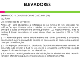 ELEVADORES
EXEMPLOOO - CODIGO DE OBRAS CASCAVEL (PR)
SEÇÃO III
Das Instalações de Elevadores
Artigo 68º - Será obrigatório a instalação de no mínimo 01 (um) elevador nas
edificações que tiverem entre a soleira da porta do pavimento de acesso
principal e o piso de maior cota, altura superior a 11,00 m (onze metros), e de no
mínimo 2 (dois) elevadores no caso desta altura ser superior a 20 m (vinte
metros).
§ 1º - Admite-se para soleira, altura máxima de 1,50 m (um metro e cinqüenta
centímetros), acima do nível do passeio no ponto onde se caracteriza o acesso
principal da edificação.
§ 2º - Os espaços de acesso ou circulação às portas dos elevadores deverão ter
dimensão não inferior a 1,50 m (um metro e cinqüenta centímetros) medida
perpendicularmente às portas dos elevadores.
§ 3º - No caso de obrigatoriedade de instalação de elevadores, eles deverão
também atender aos pavimentos de subsolo e estacionamentos.

 