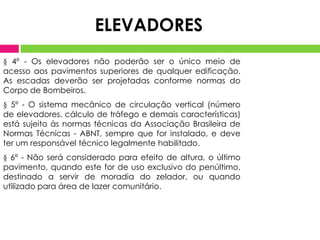 ELEVADORES
§ 4º - Os elevadores não poderão ser o único meio de
acesso aos pavimentos superiores de qualquer edificação.
As escadas deverão ser projetadas conforme normas do
Corpo de Bombeiros.

§ 5º - O sistema mecânico de circulação vertical (número
de elevadores, cálculo de tráfego e demais características)
está sujeito às normas técnicas da Associação Brasileira de
Normas Técnicas - ABNT, sempre que for instalado, e deve
ter um responsável técnico legalmente habilitado.
§ 6º - Não será considerado para efeito de altura, o último
pavimento, quando este for de uso exclusivo do penúltimo,
destinado a servir de moradia do zelador, ou quando
utilizado para área de lazer comunitário.

 