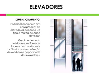 ELEVADORES
DIMENSIONAMENTO:
O dimensionamento das
caixas/poços de
elevadores depende Do
tipo e marca de cada
elevador.
Geralmente cada
fabricante vai fornecer
tabelas com os dados e
cálculos para a definição
de medidas e capacidade
dos elevadores.

 