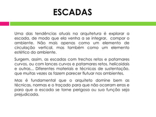 Uma das tendências atuais na arquitetura é explorar a
escada, de modo que ela venha a se integrar, compor o
ambiente. Não mais apenas como um elemento de
circulação vertical, mas também como um elemento
estético do ambiente.
Surgem, assim, as escadas com trechos retos e patamares
curvos, ou com lances curvos e patamares retos, helicoidais
e outras... Diferentes materiais e técnicas de sustentação,
que muitas vezes as fazem parecer flutuar nos ambientes.
Mas é fundamental que o arquiteto domine bem as
técnicas, normas e o traçado para que não ocorram erros e
para que a escada se torne perigosa ou sua função seja
prejudicada.
ESCADAS
 