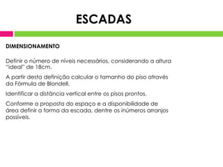 DIMENSIONAMENTO
Definir o número de níveis necessários, considerando a altura
“ideal” de 18cm.
A partir desta definição calcular o tamanho do piso através
da Fórmula de Blondell.
Identificar a distância vertical entre os pisos prontos.
Conforme a proposta do espaço e a disponibilidade de
área definir a forma da escada, dentre os inúmeros arranjos
possíveis.
ESCADAS
 
