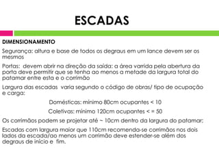 DIMENSIONAMENTO
Segurança: altura e base de todos os degraus em um lance devem ser os
mesmos
Portas: devem abrir na direção da saída: a área varrida pela abertura da
porta deve permitir que se tenha ao menos a metade da largura total do
patamar entre esta e o corrimão
Largura das escadas varia segundo o código de obras/ tipo de ocupação
e carga:
Domésticas: mínimo 80cm ocupantes < 10
Coletivas: mínimo 120cm ocupantes < = 50
Os corrimãos podem se projetar até ~ 10cm dentro da largura do patamar;
Escadas com largura maior que 110cm recomenda-se corrimãos nos dois
lados da escada/ao menos um corrimão deve estender-se além dos
degraus de início e fim.
ESCADAS
 