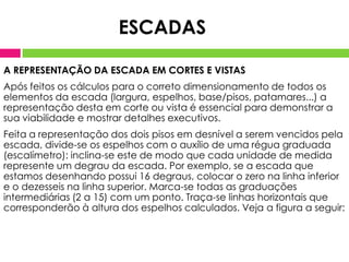 A REPRESENTAÇÃO DA ESCADA EM CORTES E VISTAS
Após feitos os cálculos para o correto dimensionamento de todos os
elementos da escada (largura, espelhos, base/pisos, patamares...) a
representação desta em corte ou vista é essencial para demonstrar a
sua viabilidade e mostrar detalhes executivos.
Feita a representação dos dois pisos em desnível a serem vencidos pela
escada, divide-se os espelhos com o auxílio de uma régua graduada
(escalímetro): inclina-se este de modo que cada unidade de medida
represente um degrau da escada. Por exemplo, se a escada que
estamos desenhando possui 16 degraus, colocar o zero na linha inferior
e o dezesseis na linha superior. Marca-se todas as graduações
intermediárias (2 a 15) com um ponto. Traça-se linhas horizontais que
corresponderão à altura dos espelhos calculados. Veja a figura a seguir:
ESCADAS
 