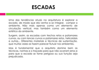 Uma das tendências atuais na arquitetura é explorar a
escada, de modo que ela venha a se integrar, compor o
ambiente. Não mais apenas como um elemento de
circulação vertical, mas também como um elemento
estético do ambiente.
Surgem, assim, as escadas com trechos retos e patamares
curvos, ou com lances curvos e patamares retos, helicoidais
e outras... Diferentes materiais e técnicas de sustentação,
que muitas vezes as fazem parecer flutuar nos ambientes.
Mas é fundamental que o arquiteto domine bem as
técnicas, normas e o traçado para que não ocorram erros e
para que a escada se torne perigosa ou sua função seja
prejudicada.
ESCADAS
 