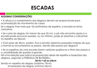 ALGUMAS CONSIDERAÇÕES:
• A altura e o comprimento dos degraus devem ser proporcionais para
acomodação do movimento do corpo
Se o degrau tiver mais que 18 centímetros de espelho, a escada se torna
cansativa;
• Se o piso do degrau for menor do que 25 cm, o pé não encontra apoio e a
escada pode provocar quedas, ou no mínimo, pode-se arranhar o calcanhar
no espelho ao descer;
• Com pisos de 45cm, porém, fica a dúvida: daremos passadas maiores do que
o normal ou encurtaremos os passos, dando dois passos por degrau?
• Se os espelhos de uma escada forem variáveis quebra-se o ritmo dos passos e
a possibilidade de quedas é grande.
Há uma relação que indica as proporções ideais de espelho e base/piso dos
degraus, segundo a FÓRMULA DE BLONDELL:
2e+b = 63 ou 64cm
Sendo e= espelho do degrau (máximo 19cm)
b=base/piso do degrau (mínimo 25cm)
ESCADAS
 