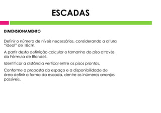 DIMENSIONAMENTO
Definir o número de níveis necessários, considerando a altura
“ideal” de 18cm.
A partir desta definição calcular o tamanho do piso através
da Fórmula de Blondell.
Identificar a distância vertical entre os pisos prontos.
Conforme a proposta do espaço e a disponibilidade de
área definir a forma da escada, dentre os inúmeros arranjos
possíveis.
ESCADAS
 