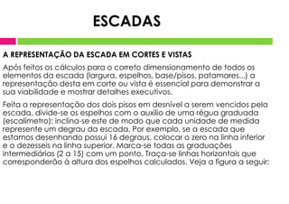 A REPRESENTAÇÃO DA ESCADA EM CORTES E VISTAS
Após feitos os cálculos para o correto dimensionamento de todos os
elementos da escada (largura, espelhos, base/pisos, patamares...) a
representação desta em corte ou vista é essencial para demonstrar a
sua viabilidade e mostrar detalhes executivos.
Feita a representação dos dois pisos em desnível a serem vencidos pela
escada, divide-se os espelhos com o auxílio de uma régua graduada
(escalímetro): inclina-se este de modo que cada unidade de medida
represente um degrau da escada. Por exemplo, se a escada que
estamos desenhando possui 16 degraus, colocar o zero na linha inferior
e o dezesseis na linha superior. Marca-se todas as graduações
intermediárias (2 a 15) com um ponto. Traça-se linhas horizontais que
corresponderão à altura dos espelhos calculados. Veja a figura a seguir:
ESCADAS
 