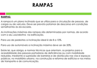 RAMPAS:
A rampa é um plano inclinado que se utiliza para a circulação de pessoas, de
cargas ou de veículos. Deve ser previsto patamar de descanso em condições
semelhantes às da escada.
As inclinações máximas das rampas são determinadas por normas, de acordo
com o seu uso/destino na edificação.
Para uso de pedestres a inclinação ideal é de 8 a 10%.
Para uso de automóveis a inclinação máxima deve ser de 20%.
Existe lei, que obriga, e normas técnicas que orientam, os projetos para a
acessibilidade das pessoas portadoras de deficiências ou com mobilidade
reduzida, mediante a supressão de barreiras e de obstáculos nas vias e espaços
públicos, no mobiliário urbano, na construção e reforma de edifícios e nos meios
de transporte e de comunicação.
RAMPAS
 