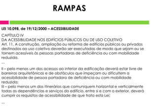 LEI 10.098, de 19/12/2000 – ACESSIBILIDADE
CAPÍTULO IV
DA ACESSIBILIDADE NOS EDIFÍCIOS PÚBLICOS OU DE USO COLETIVO
Art. 11. A construção, ampliação ou reforma de edifícios públicos ou privados
destinados ao uso coletivo deverão ser executadas de modo que sejam ou se
tornem acessíveis às pessoas portadoras de deficiência ou com mobilidade
reduzida.
...
II – pelo menos um dos acessos ao interior da edificação deverá estar livre de
barreiras arquitetônicas e de obstáculos que impeçam ou dificultem a
acessibilidade de pessoa portadora de deficiência ou com mobilidade
reduzida;
III – pelo menos um dos itinerários que comuniquem horizontal e verticalmente
todas as dependências e serviços do edifício, entre si e com o exterior, deverá
cumprir os requisitos de acessibilidade de que trata esta Lei;
...
RAMPAS
 