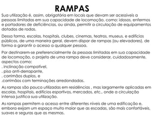 Sua utilização é, assim, obrigatória em locais que devam ser acessíveis a
pessoas limitadas em sua capacidade de locomoção, como: idosos, enfermos
e portadores de deficiências, ou ainda, permitir a circulação de equipamentos
dotados de rodas.
Dessa forma, escolas, hospitais, clubes, cinemas, teatros, museus, e edifícios
públicos, de uma maneira geral, devem dispor de rampas (ou elevadores), de
forma a garantir o acesso a qualquer pessoa.
Por destinarem-se preferencialmente às pessoas limitadas em sua capacidade
de locomoção, o projeto de uma rampa deve considerar, cuidadosamente,
aspectos como:
. inclinação compatível,
. piso anti-derrapante,
. corrimãos duplos, e
.corrimãos com terminações arredondadas.
As rampas são pouco utilizadas em residências , mas largamente aplicadas em
escolas, hospitais, edifícios esportivos, mercados, etc., onde a circulação
intensa justifica sua utilização.
As rampas permitem o acesso entre diferentes níveis de uma edificação e,
embora exijam um espaço muito maior que as escadas, são mais confortáveis,
suaves e seguras que as mesmas.
RAMPAS
 