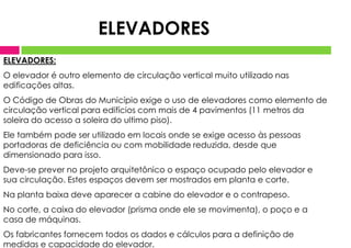 ELEVADORES:
O elevador é outro elemento de circulação vertical muito utilizado nas
edificações altas.
O Código de Obras do Município exige o uso de elevadores como elemento de
circulação vertical para edifícios com mais de 4 pavimentos (11 metros da
soleira do acesso a soleira do ultimo piso).
Ele também pode ser utilizado em locais onde se exige acesso às pessoas
portadoras de deficiência ou com mobilidade reduzida, desde que
dimensionado para isso.
Deve-se prever no projeto arquitetônico o espaço ocupado pelo elevador e
sua circulação. Estes espaços devem ser mostrados em planta e corte.
Na planta baixa deve aparecer a cabine do elevador e o contrapeso.
No corte, a caixa do elevador (prisma onde ele se movimenta), o poço e a
casa de máquinas.
Os fabricantes fornecem todos os dados e cálculos para a definição de
medidas e capacidade do elevador.
ELEVADORES
 