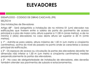 EXEMPLOOO - CODIGO DE OBRAS CASCAVEL (PR)
SEÇÃO III
Das Instalações de Elevadores
Artigo 68º - Será obrigatório a instalação de no mínimo 01 (um) elevador nas
edificações que tiverem entre a soleira da porta do pavimento de acesso
principal e o piso de maior cota, altura superior a 11,00 m (onze metros), e de no
mínimo 2 (dois) elevadores no caso desta altura ser superior a 20 m (vinte
metros).
§ 1º - Admite-se para soleira, altura máxima de 1,50 m (um metro e cinqüenta
centímetros), acima do nível do passeio no ponto onde se caracteriza o acesso
principal da edificação.
§ 2º - Os espaços de acesso ou circulação às portas dos elevadores deverão ter
dimensão não inferior a 1,50 m (um metro e cinqüenta centímetros) medida
perpendicularmente às portas dos elevadores.
§ 3º - No caso de obrigatoriedade de instalação de elevadores, eles deverão
também atender aos pavimentos de subsolo e estacionamentos.
ELEVADORES
 