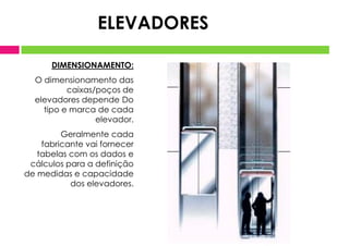 DIMENSIONAMENTO:
O dimensionamento das
caixas/poços de
elevadores depende Do
tipo e marca de cada
elevador.
Geralmente cada
fabricante vai fornecer
tabelas com os dados e
cálculos para a definição
de medidas e capacidade
dos elevadores.
ELEVADORES
 