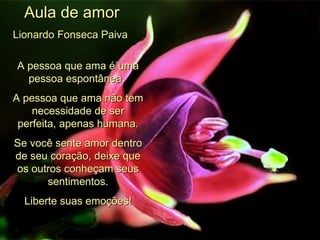 Aula de amor Lionardo Fonseca Paiva   A pessoa que ama é uma pessoa espontânea.  A pessoa que ama não tem necessidade de ser perfeita, apenas humana. Se você sente amor dentro de seu coração, deixe que os outros conheçam seus sentimentos. Liberte suas emoções! 