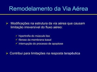 Remodelamento da Via Aérea
 Modificações na estrutura da via aérea que causam
limitação irreversível do fluxo aéreo:
 hipertrofia do músculo liso
 fibrose da membrana basal
 interrupção do processo de apoptose
 Contribui para limitações na resposta terapêutica
 