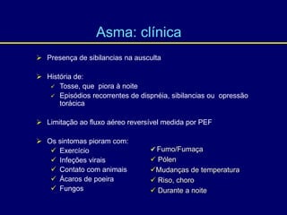  Presença de sibilancias na ausculta
 História de:
 Tosse, que piora à noite
 Episódios recorrentes de dispnéia, sibilancias ou opressão
torácica
 Limitação ao fluxo aéreo reversível medida por PEF
 Os sintomas pioram com:
 Exercício
 Infeções virais
 Contato com animais
 Ácaros de poeira
 Fungos
 Fumo/Fumaça
 Pólen
Mudanças de temperatura
 Riso, choro
 Durante a noite
Asma: clínica
 